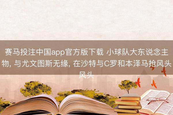 赛马投注中国app官方版下载 小球队大东说念主物， 与尤文图斯无缘， 在沙特与C罗和本泽马抢风头