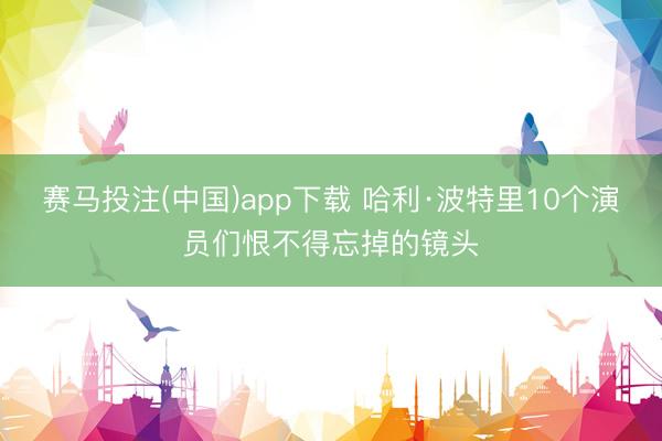 赛马投注(中国)app下载 哈利·波特里10个演员们恨不得忘掉的