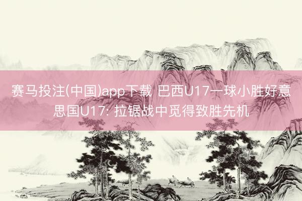 赛马投注(中国)app下载 巴西U17一球小胜好意思国U17: 拉锯战中觅得致胜先机