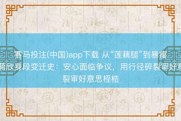 赛马投注(中国)app下载 从“莲藕腿”到暴瘦29斤！蒋欣身段变迁史：安心面临争议，用行径碎裂审好意思桎梏