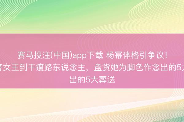 赛马投注(中国)app下载 杨幂体格引争议！从顶奢女王到干瘦路东说念主，盘货她为脚色作念出的5大葬送