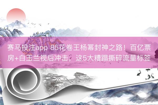 赛马投注app 85花卷王杨幂封神之路！百亿票房+白玉兰视后冲击，这5大糟蹋撕碎流量标签