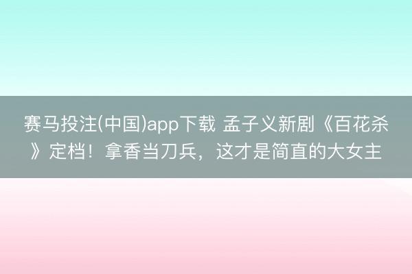 赛马投注(中国)app下载 孟子义新剧《百花杀》定档！拿香当刀兵，<a href=