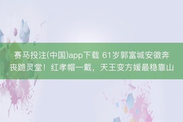 赛马投注(中国)app下载 61岁郭富城安徽奔丧跪灵堂！红孝帽一戴，天王变方媛最稳靠山
