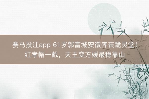 赛马投注app 61岁郭富城安徽奔丧跪灵堂！红孝帽一戴，天王变方媛最稳靠山