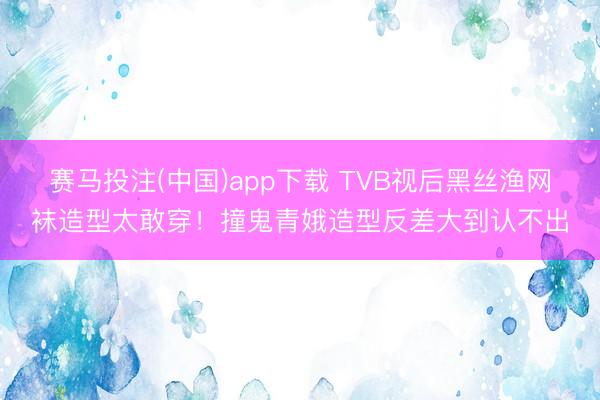 赛马投注(中国)app下载 TVB视后黑丝渔网袜造型太敢穿！撞鬼青娥造型反差大到认不出