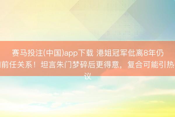赛马投注(中国)app下载 港姐冠军仳离8年仍和前任关系！坦言朱门梦碎后更得意，复合可能引热议