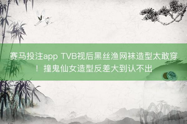 赛马投注app TVB视后黑丝渔网袜造型太敢穿！撞鬼仙女造型反差大到认不出