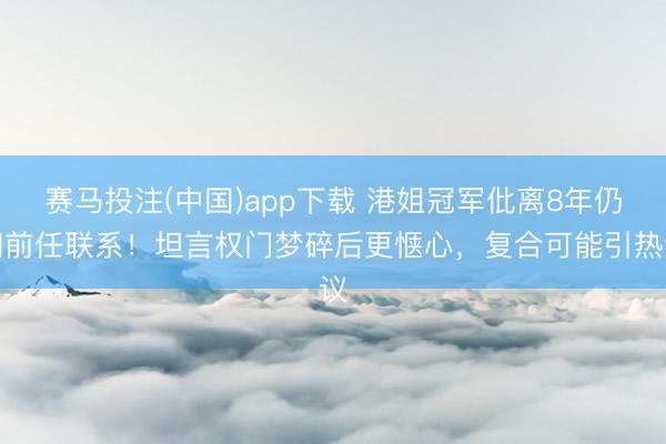赛马投注(中国)app下载 港姐冠军仳离8年仍和前任联系!坦言权门梦碎后更惬心,复合可能引热议