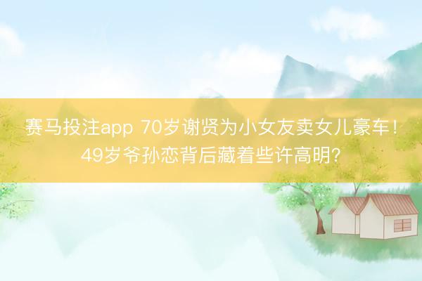 赛马投注app 70岁谢贤为小女友卖女儿豪车！49岁爷孙恋背后藏着些许高明？