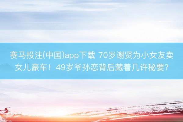 赛马投注(中国)app下载 70岁谢贤为小女友卖女儿豪车!49岁爷孙恋背后藏着几许秘要?