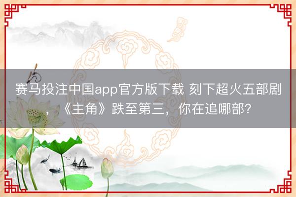 赛马投注中国app官方版下载 刻下超火五部剧，《主角》跌至第三，你在追哪部？