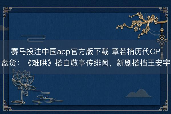 赛马投注中国app官方版下载 章若楠历代CP盘货：《难哄》搭白敬亭传绯闻，新剧搭档王安宇