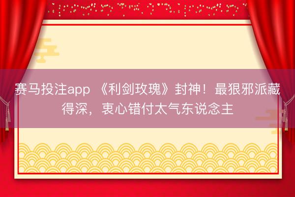 赛马投注app 《利剑玫瑰》封神！最狠邪派藏得深，衷心错付太气东说念主