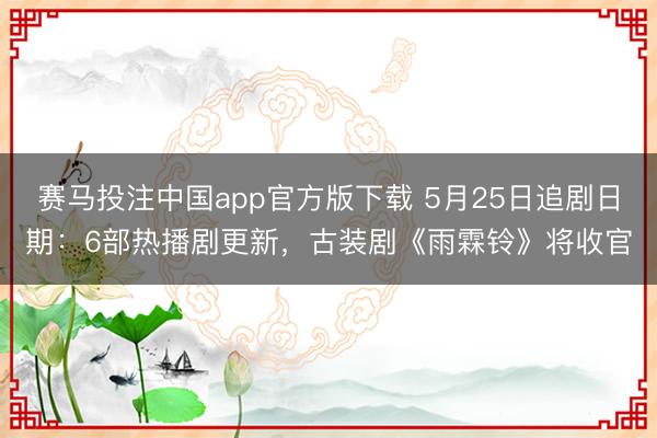 赛马投注中国app官方版下载 5月25日追剧日期：6部热播剧更新，古装剧《雨霖铃》将收官