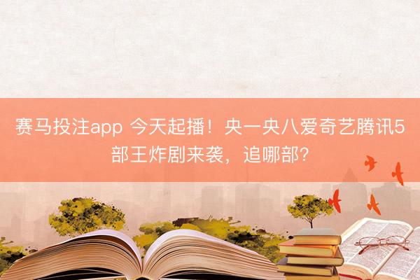 赛马投注app 今天起播！央一央八爱奇艺腾讯5部王炸剧来袭，追哪部？