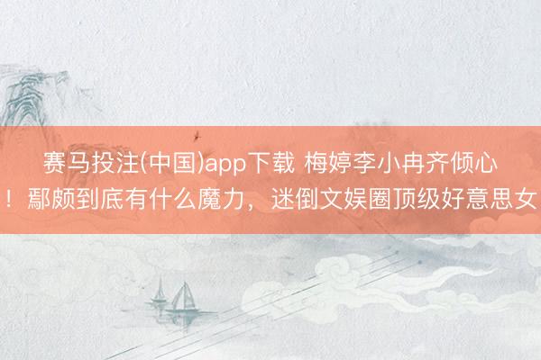赛马投注(中国)app下载 梅婷李小冉齐倾心!鄢颇到底有什么魔力,迷倒文娱圈顶级好意思女