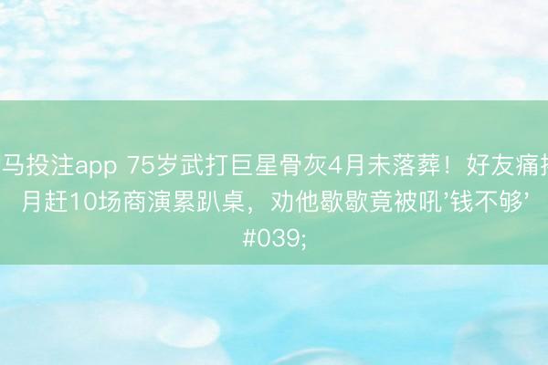 赛马投注app 75岁武打巨星骨灰4月未落葬!好友痛揭:月赶10场商演累趴桌,劝他歇歇竟被吼'钱不够'