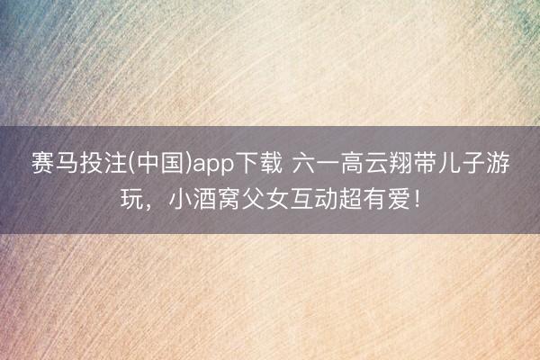 赛马投注(中国)app下载 六一高云翔带儿子游玩，小酒窝父女互动超有爱！