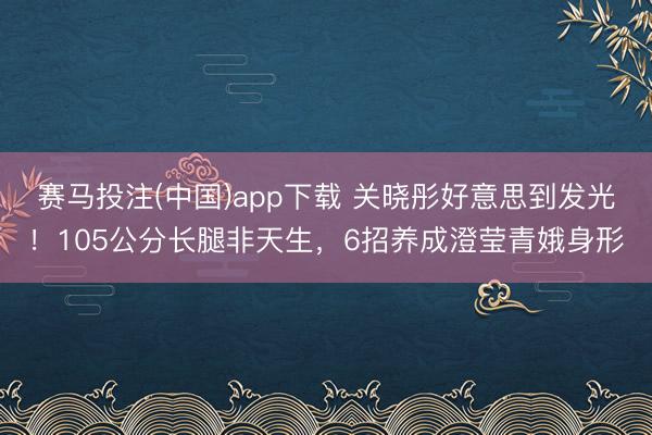 赛马投注(中国)app下载 关晓彤好意思到发光！105公分长腿非天生，6招养成澄莹青娥身形