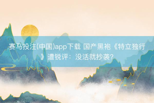 赛马投注(中国)app下载 国产黑袍《特立独行》遭锐评：没活就抄袭?