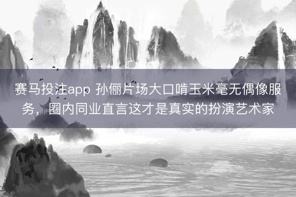 赛马投注app 孙俪片场大口啃玉米毫无偶像服务，圈内同业直言这才是真实的扮演艺术家