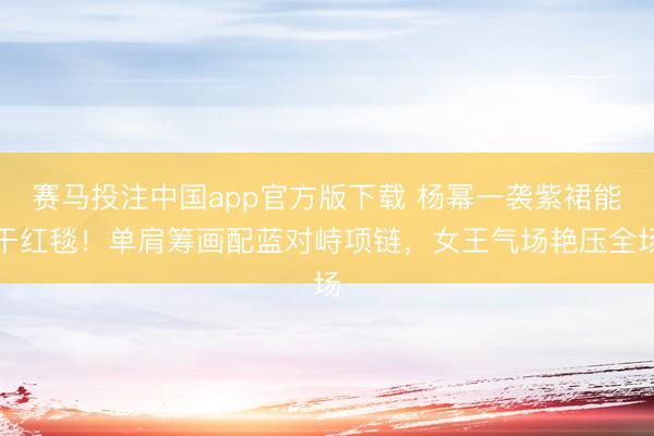 赛马投注中国app官方版下载 杨幂一袭紫裙能干红毯！单肩筹画配蓝对峙项链，女王气场艳压全场