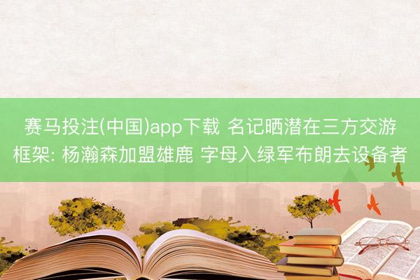 赛马投注(中国)app下载 名记晒潜在三方交游框架: 杨瀚森加盟雄鹿 字母入绿军布朗去设备者