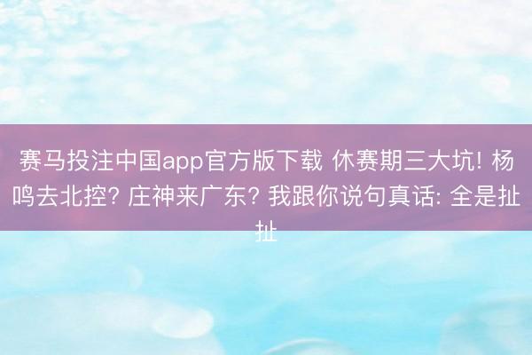 赛马投注中国app官方版下载 休赛期三大坑! 杨鸣去北控? 庄神来广东? 我跟你说句真话: 全是扯