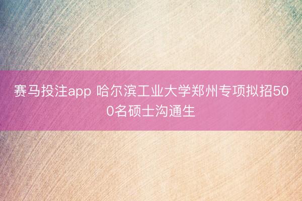 赛马投注app 哈尔滨工业大学郑州专项拟招500名硕士沟通生