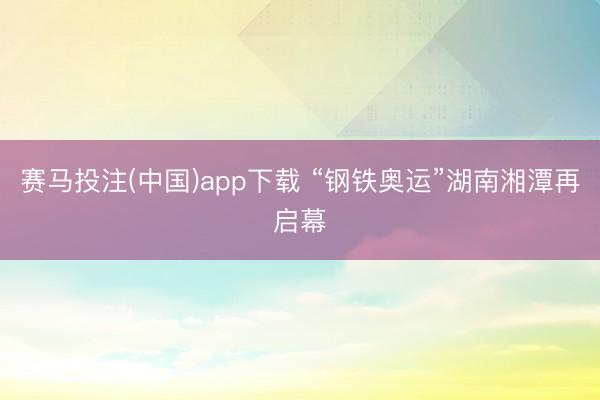 赛马投注(中国)app下载 “钢铁奥运”湖南湘潭再启幕
