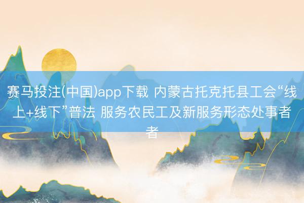赛马投注(中国)app下载 内蒙古托克托县工会“线上+线下”普法 服务农民工及新服务形态处事者