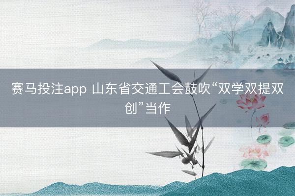 赛马投注app 山东省交通工会鼓吹“双学双提双创”当作