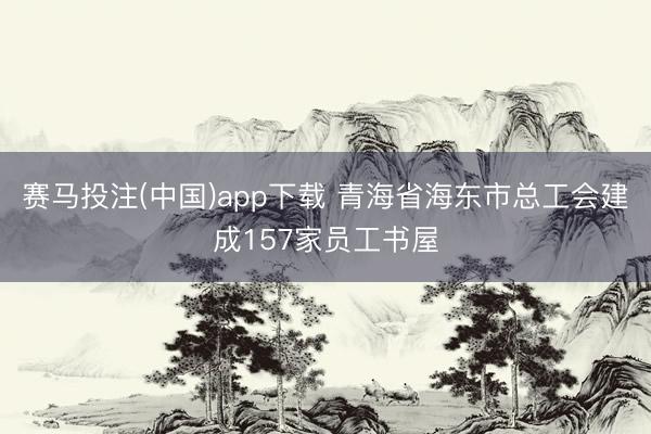 赛马投注(中国)app下载 青海省海东市总工会建成157家员工书屋
