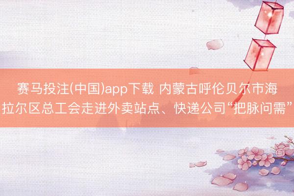 赛马投注(中国)app下载 内蒙古呼伦贝尔市海拉尔区总工会走进外卖站点、快递公司“把脉问需”