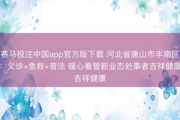 赛马投注中国app官方版下载 河北省唐山市丰南区：义诊+急救+普法 暖心看管新业态处事者吉祥健康