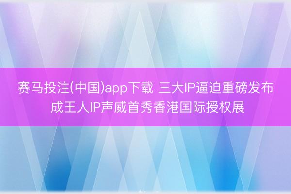 赛马投注(中国)app下载 三大IP逼迫重磅发布 成王人IP声威首秀香港国际授权展