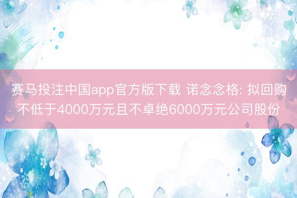 赛马投注中国app官方版下载 诺念念格: 拟回购不低于4000万元且不卓绝6000万元公司股份