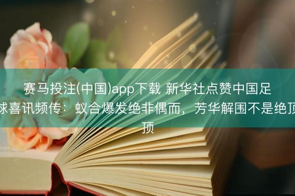 赛马投注(中国)app下载 新华社点赞中国足球喜讯频传：蚁合爆发绝非偶而，芳华解围不是绝顶