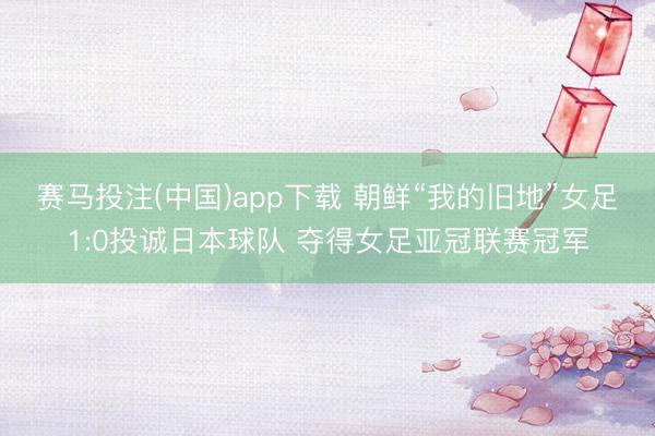 赛马投注(中国)app下载 朝鲜“我的旧地”女足1:0投诚日本球队 夺得女足亚冠联赛冠军