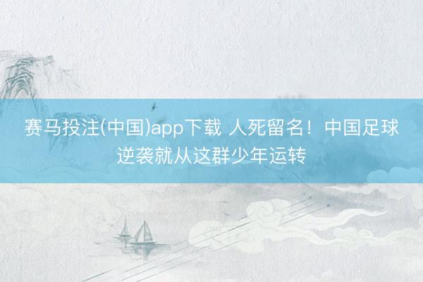赛马投注(中国)app下载 人死留名!中国足球逆袭就从这群少年运转