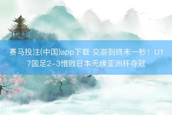 赛马投注(中国)app下载 交游到终末一秒！U17国足2-3惜败日本无缘亚洲杯夺冠