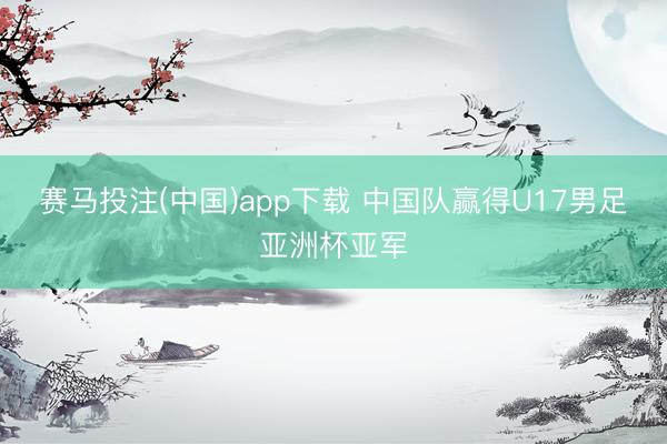 赛马投注(中国)app下载 中国队赢得U17男足亚洲杯亚军