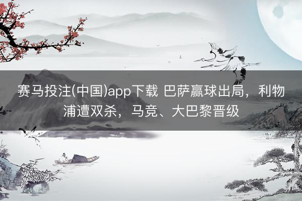 赛马投注(中国)app下载 巴萨赢球出局，利物浦遭双杀，马竞、大巴黎晋级