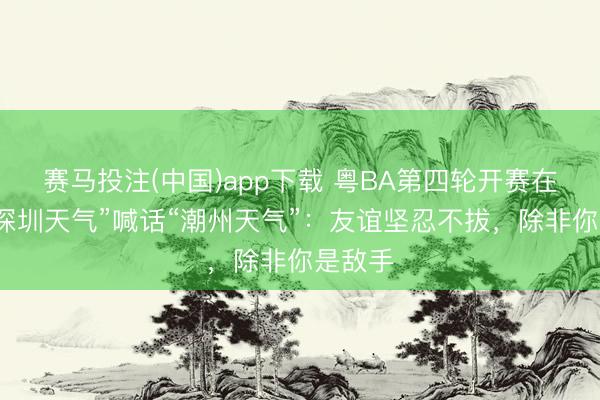 赛马投注(中国)app下载 粤BA第四轮开赛在即，“深圳天气”喊话“潮州天气”：友谊坚忍不拔，除非你是敌手