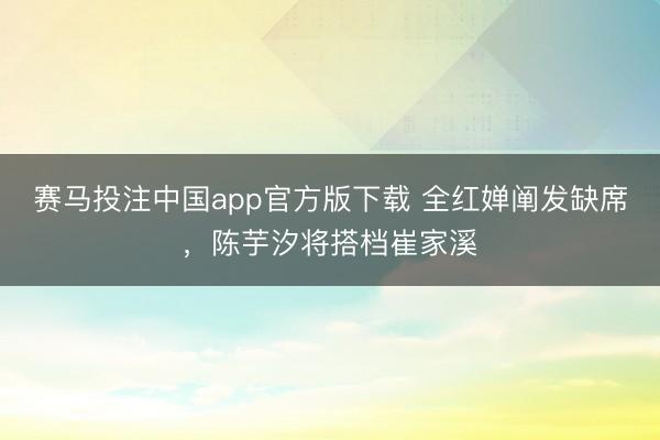 赛马投注中国app官方版下载 全红婵阐发缺席，陈芋汐将搭档崔家溪