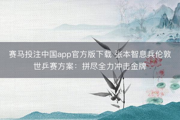 赛马投注中国app官方版下载 张本智息兵伦敦世乒赛方案：拼尽全力冲击金牌