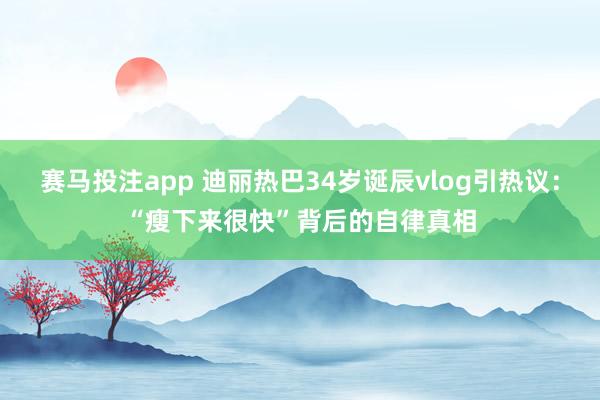 赛马投注app 迪丽热巴34岁诞辰vlog引热议：“瘦下来很快”背后的自律真相