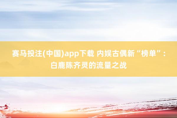 赛马投注(中国)app下载 内娱古偶新“榜单”：白鹿陈齐灵的流量之战