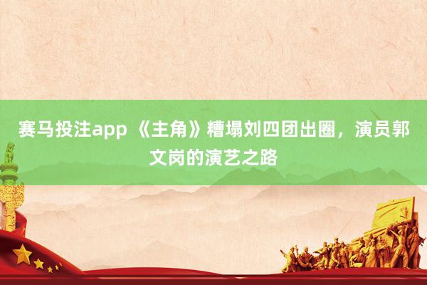赛马投注app 《主角》糟塌刘四团出圈，演员郭文岗的演艺之路